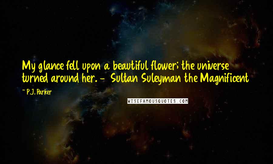 P.J. Parker Quotes: My glance fell upon a beautiful flower; the universe turned around her. -  Sultan Suleyman the Magnificent