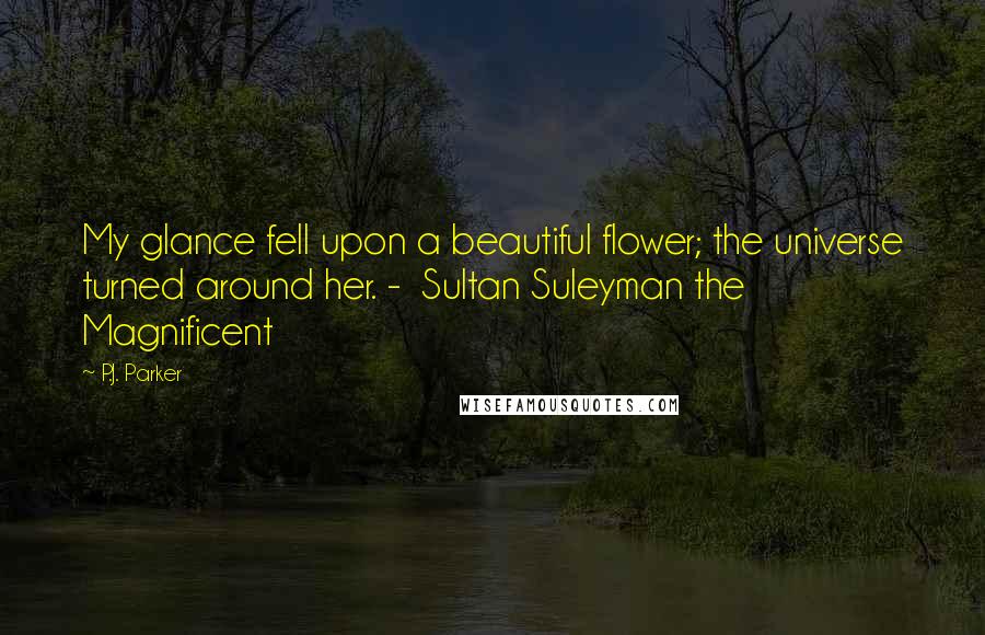 P.J. Parker Quotes: My glance fell upon a beautiful flower; the universe turned around her. - Sultan Suleyman the Magnificent