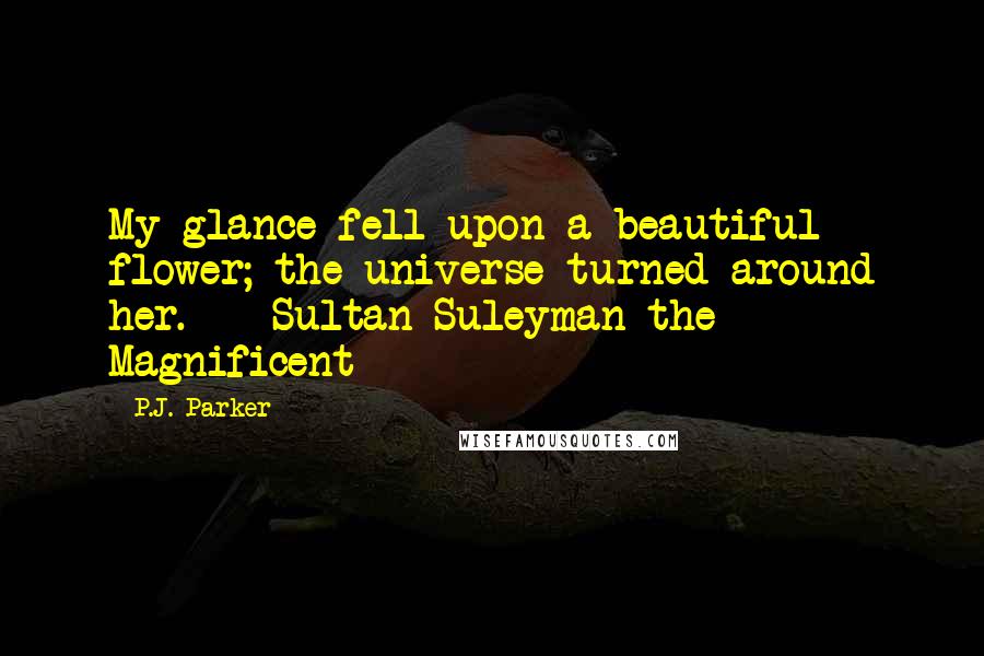 P.J. Parker Quotes: My glance fell upon a beautiful flower; the universe turned around her. - Sultan Suleyman the Magnificent