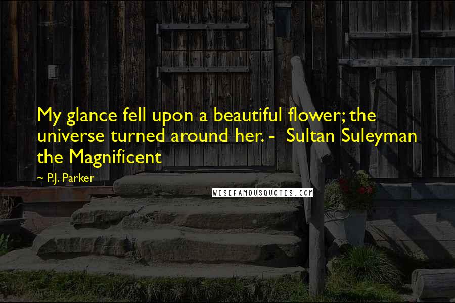P.J. Parker Quotes: My glance fell upon a beautiful flower; the universe turned around her. - Sultan Suleyman the Magnificent