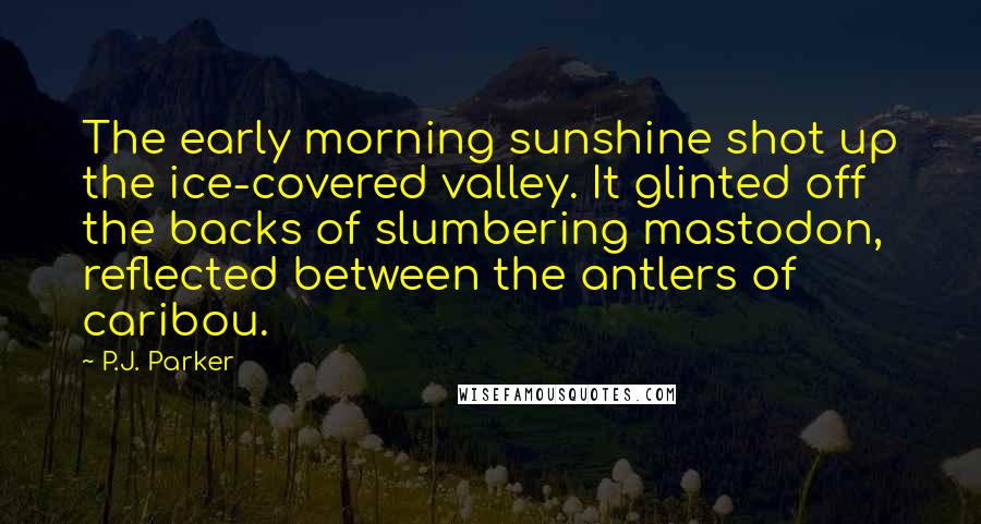 P.J. Parker Quotes: The early morning sunshine shot up the ice-covered valley. It glinted off the backs of slumbering mastodon, reflected between the antlers of caribou.