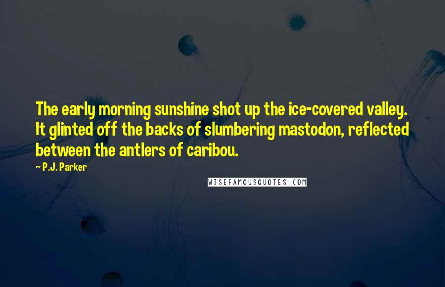 P.J. Parker Quotes: The early morning sunshine shot up the ice-covered valley. It glinted off the backs of slumbering mastodon, reflected between the antlers of caribou.