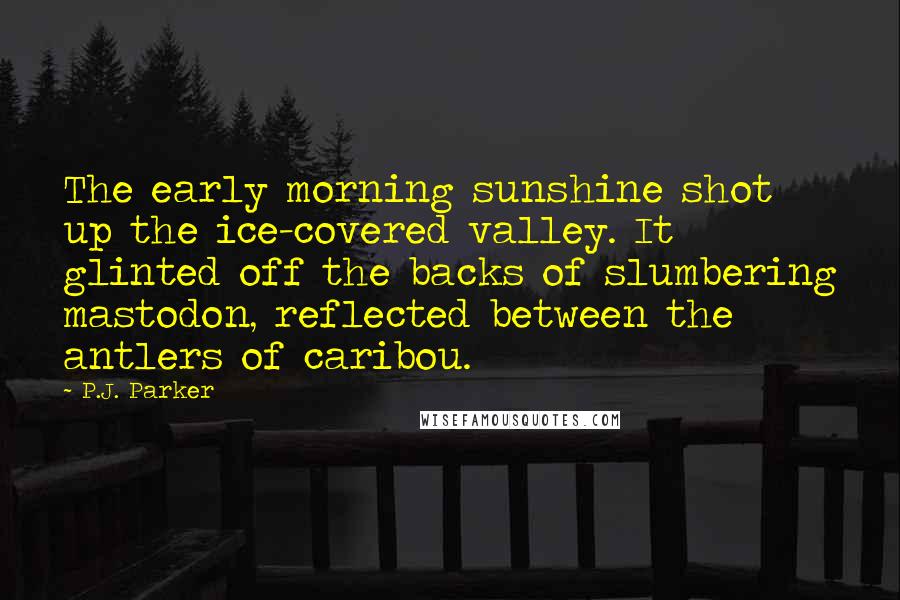 P.J. Parker Quotes: The early morning sunshine shot up the ice-covered valley. It glinted off the backs of slumbering mastodon, reflected between the antlers of caribou.