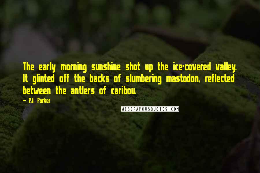 P.J. Parker Quotes: The early morning sunshine shot up the ice-covered valley. It glinted off the backs of slumbering mastodon, reflected between the antlers of caribou.