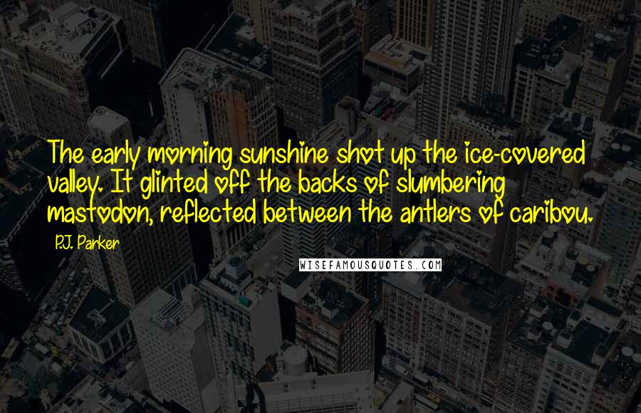 P.J. Parker Quotes: The early morning sunshine shot up the ice-covered valley. It glinted off the backs of slumbering mastodon, reflected between the antlers of caribou.