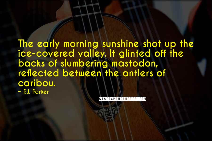 P.J. Parker Quotes: The early morning sunshine shot up the ice-covered valley. It glinted off the backs of slumbering mastodon, reflected between the antlers of caribou.