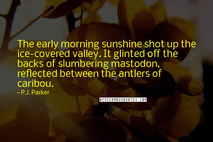 P.J. Parker Quotes: The early morning sunshine shot up the ice-covered valley. It glinted off the backs of slumbering mastodon, reflected between the antlers of caribou.