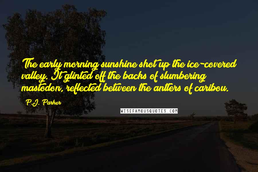 P.J. Parker Quotes: The early morning sunshine shot up the ice-covered valley. It glinted off the backs of slumbering mastodon, reflected between the antlers of caribou.