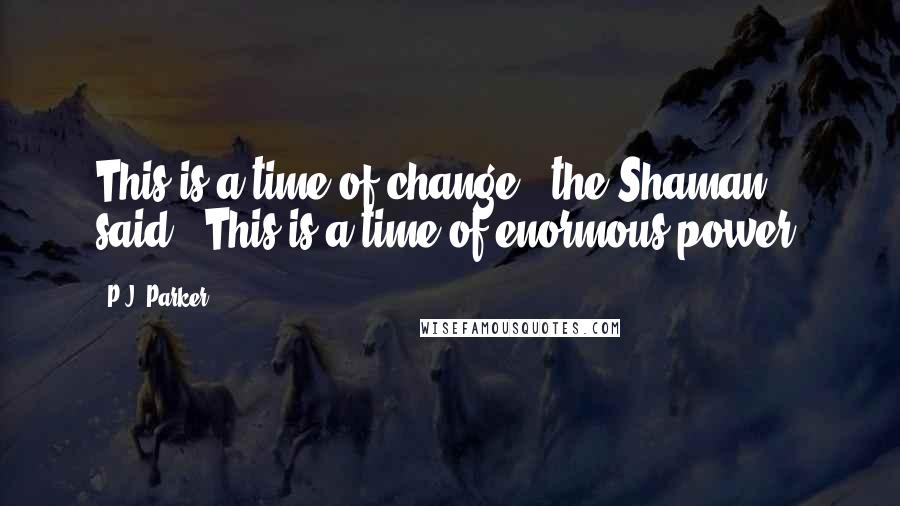 P.J. Parker Quotes: This is a time of change," the Shaman said. "This is a time of enormous power.