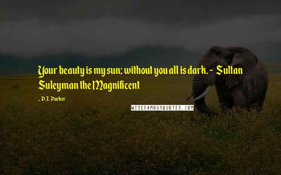 P.J. Parker Quotes: Your beauty is my sun; without you all is dark. - Sultan Suleyman the Magnificent