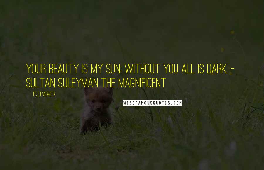 P.J. Parker Quotes: Your beauty is my sun; without you all is dark. -  Sultan Suleyman the Magnificent