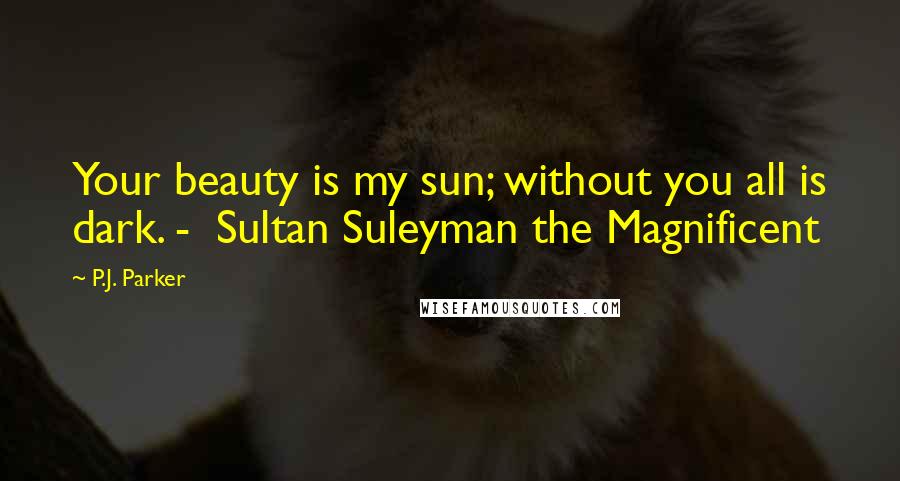 P.J. Parker Quotes: Your beauty is my sun; without you all is dark. - Sultan Suleyman the Magnificent