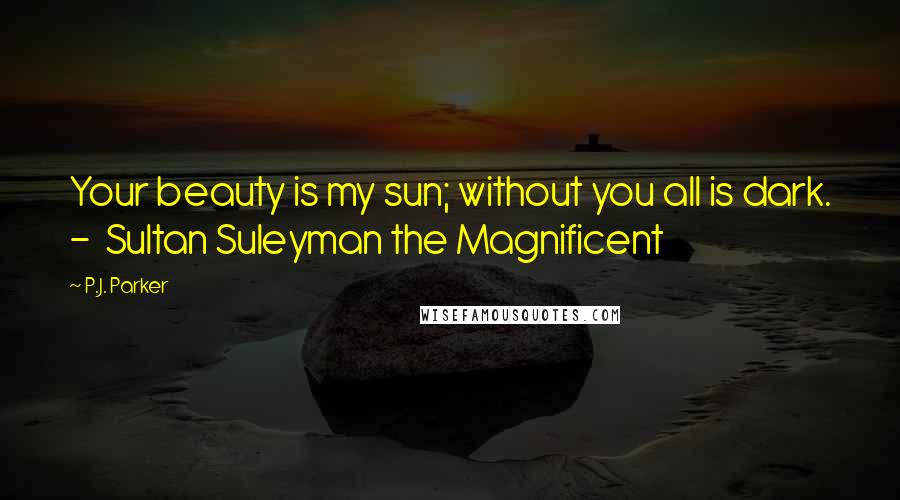 P.J. Parker Quotes: Your beauty is my sun; without you all is dark. - Sultan Suleyman the Magnificent