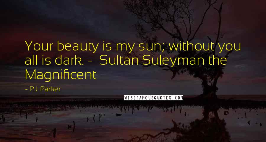 P.J. Parker Quotes: Your beauty is my sun; without you all is dark. -  Sultan Suleyman the Magnificent