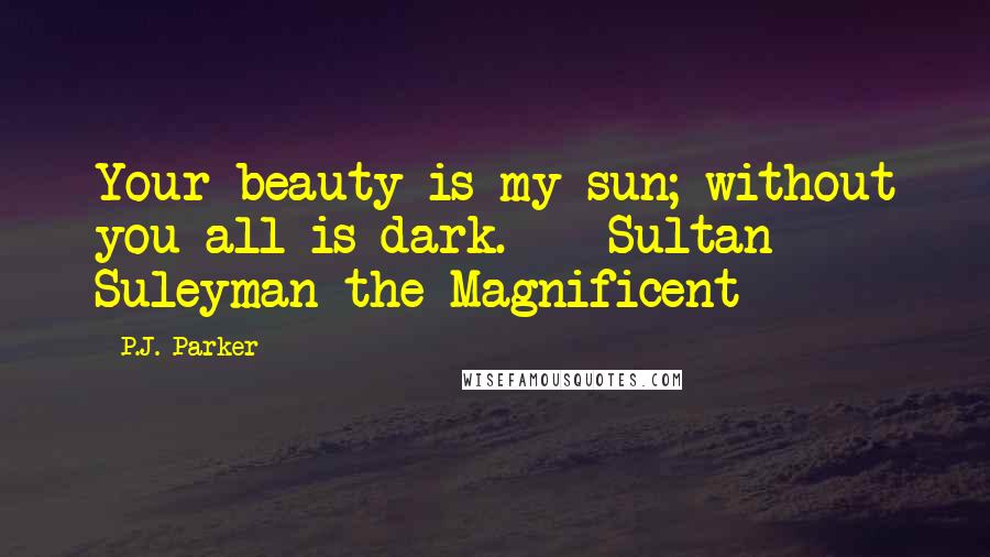 P.J. Parker Quotes: Your beauty is my sun; without you all is dark. - Sultan Suleyman the Magnificent