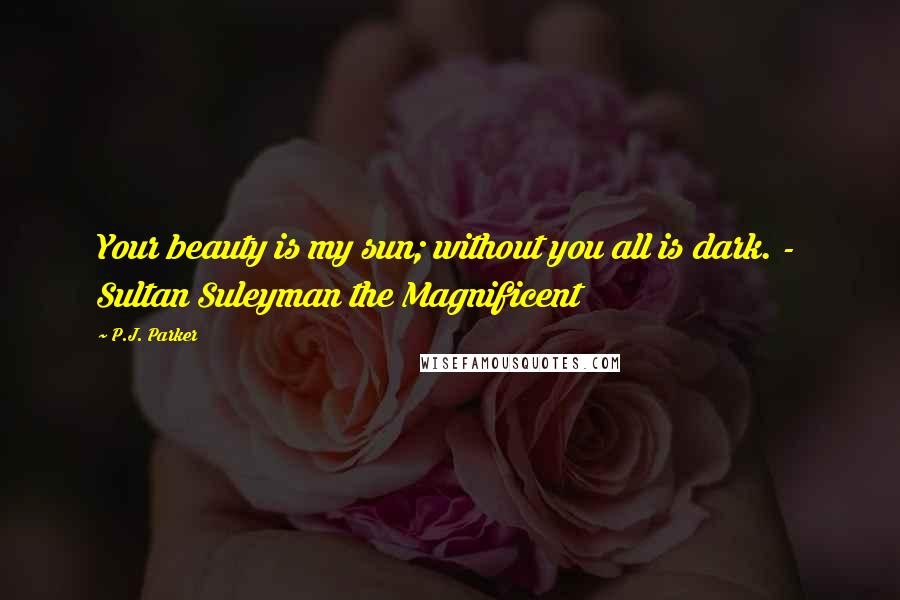 P.J. Parker Quotes: Your beauty is my sun; without you all is dark. -  Sultan Suleyman the Magnificent