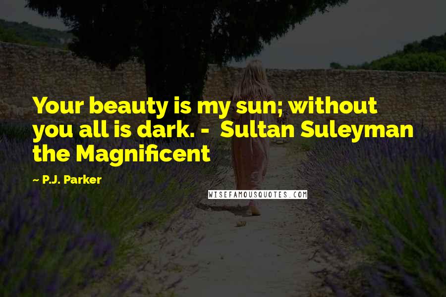 P.J. Parker Quotes: Your beauty is my sun; without you all is dark. -  Sultan Suleyman the Magnificent