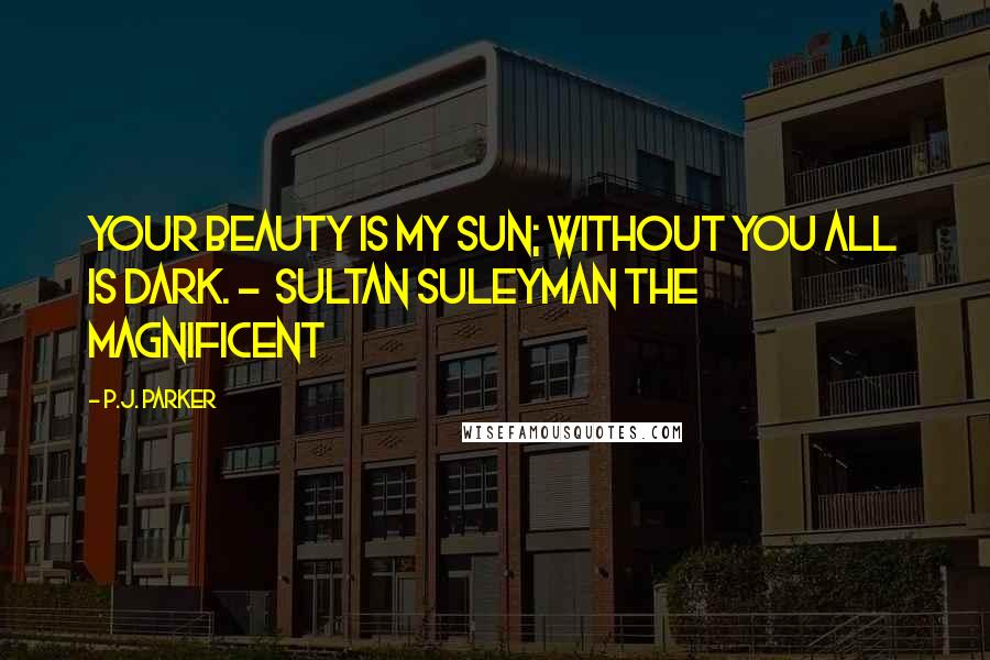 P.J. Parker Quotes: Your beauty is my sun; without you all is dark. -  Sultan Suleyman the Magnificent