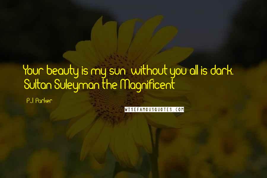 P.J. Parker Quotes: Your beauty is my sun; without you all is dark. -  Sultan Suleyman the Magnificent