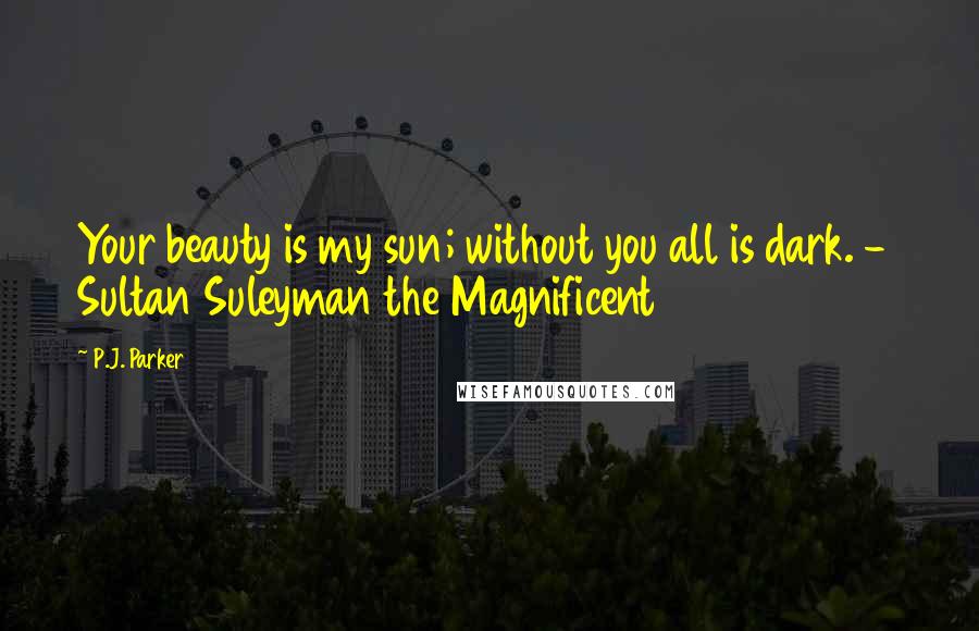 P.J. Parker Quotes: Your beauty is my sun; without you all is dark. -  Sultan Suleyman the Magnificent