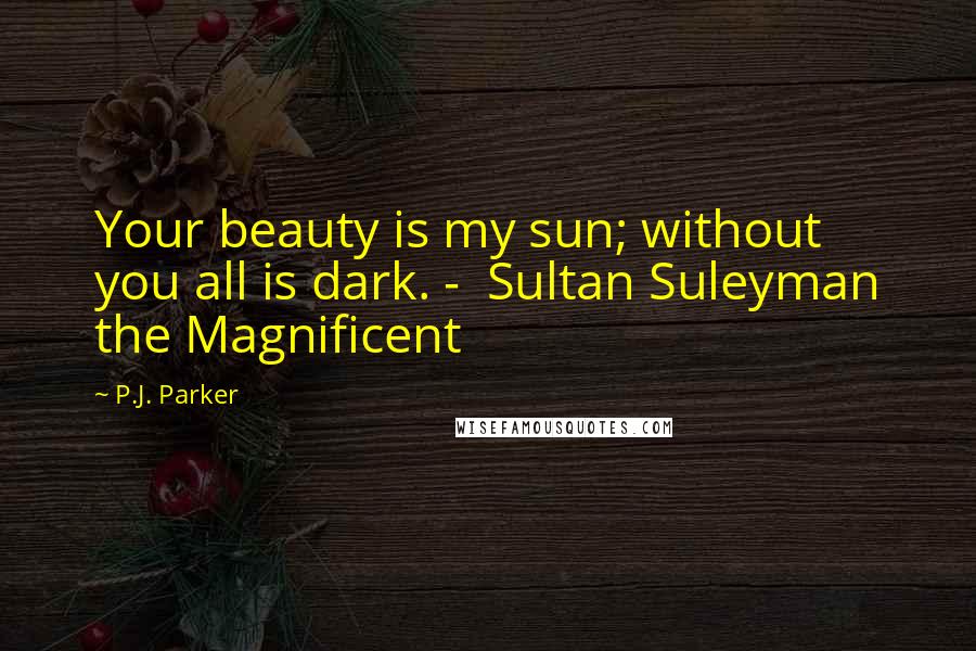 P.J. Parker Quotes: Your beauty is my sun; without you all is dark. -  Sultan Suleyman the Magnificent