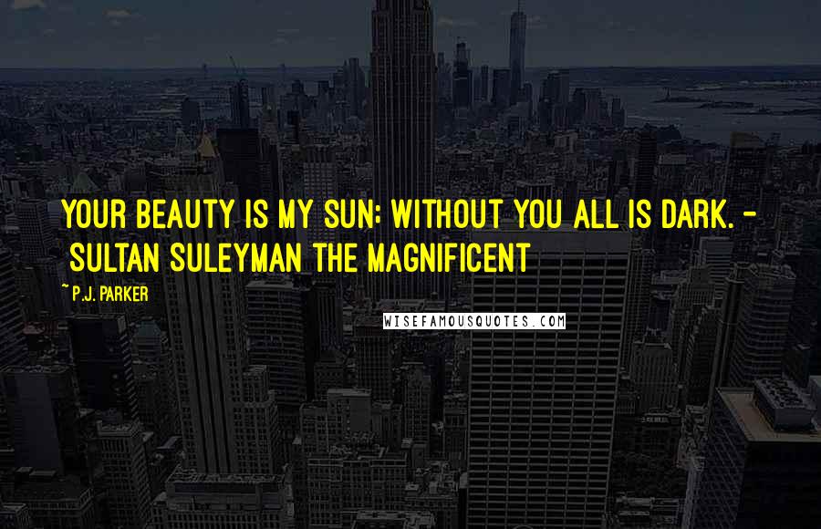 P.J. Parker Quotes: Your beauty is my sun; without you all is dark. -  Sultan Suleyman the Magnificent