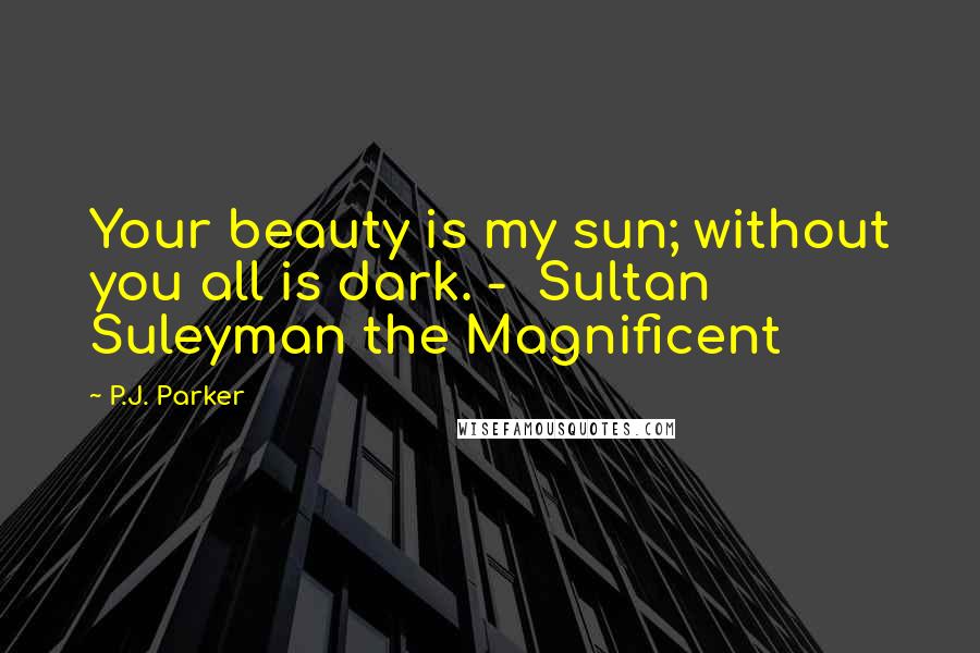 P.J. Parker Quotes: Your beauty is my sun; without you all is dark. -  Sultan Suleyman the Magnificent