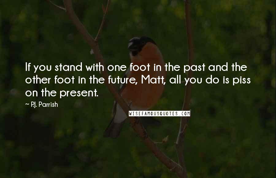 P.J. Parrish Quotes: If you stand with one foot in the past and the other foot in the future, Matt, all you do is piss on the present.