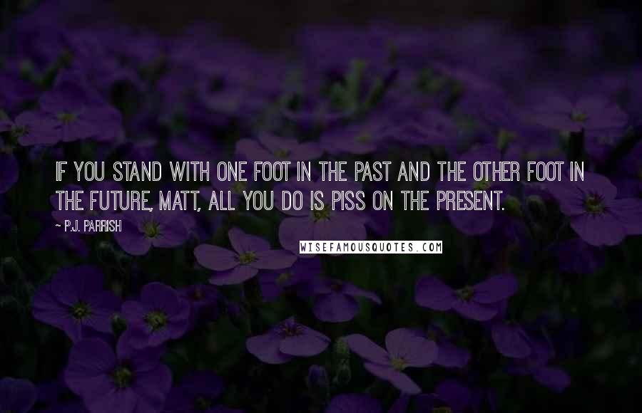 P.J. Parrish Quotes: If you stand with one foot in the past and the other foot in the future, Matt, all you do is piss on the present.