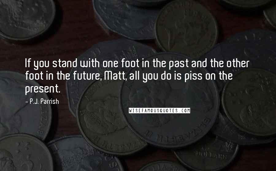 P.J. Parrish Quotes: If you stand with one foot in the past and the other foot in the future, Matt, all you do is piss on the present.