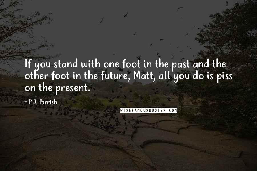 P.J. Parrish Quotes: If you stand with one foot in the past and the other foot in the future, Matt, all you do is piss on the present.