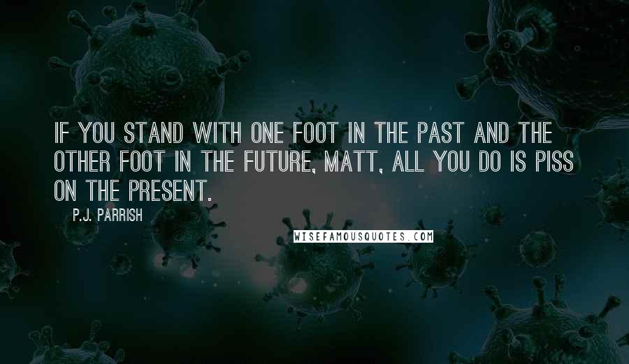 P.J. Parrish Quotes: If you stand with one foot in the past and the other foot in the future, Matt, all you do is piss on the present.