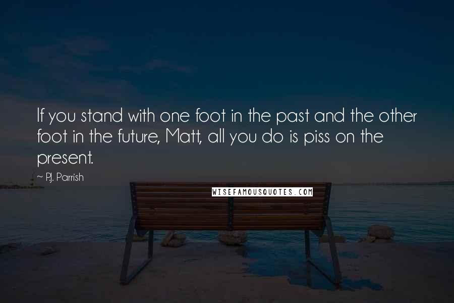 P.J. Parrish Quotes: If you stand with one foot in the past and the other foot in the future, Matt, all you do is piss on the present.