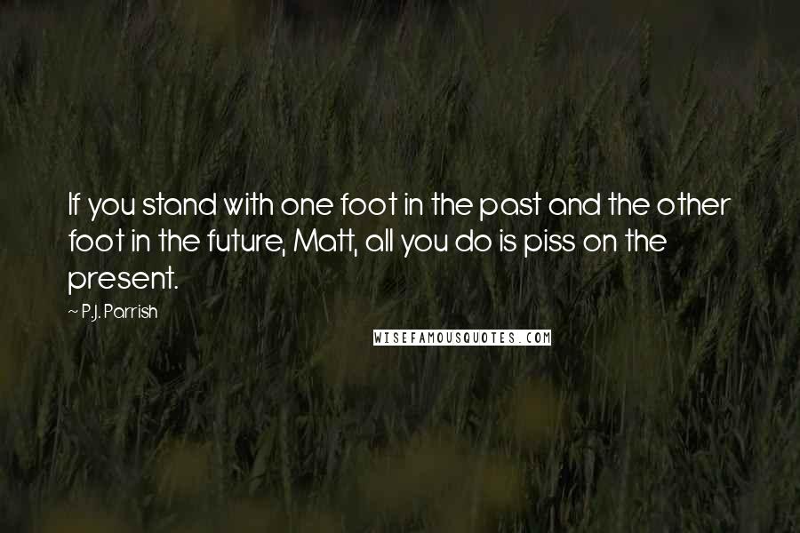 P.J. Parrish Quotes: If you stand with one foot in the past and the other foot in the future, Matt, all you do is piss on the present.