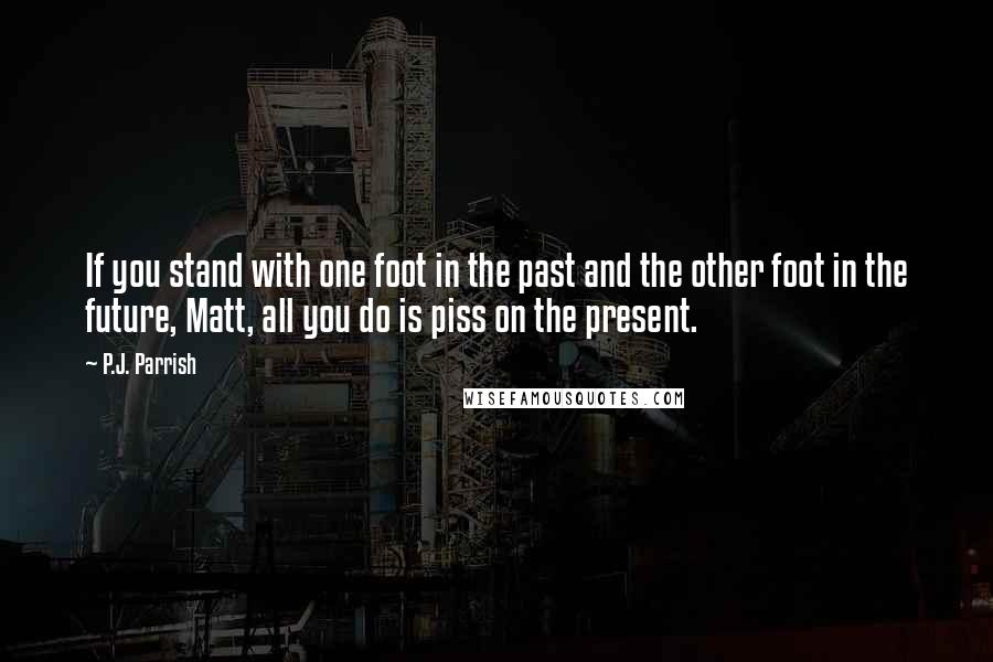 P.J. Parrish Quotes: If you stand with one foot in the past and the other foot in the future, Matt, all you do is piss on the present.