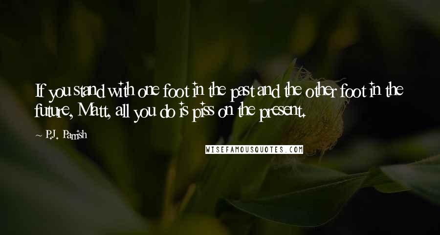 P.J. Parrish Quotes: If you stand with one foot in the past and the other foot in the future, Matt, all you do is piss on the present.