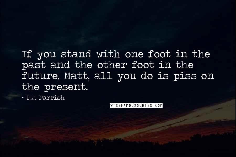 P.J. Parrish Quotes: If you stand with one foot in the past and the other foot in the future, Matt, all you do is piss on the present.