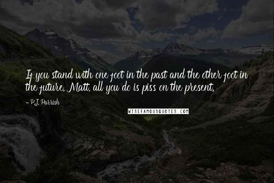 P.J. Parrish Quotes: If you stand with one foot in the past and the other foot in the future, Matt, all you do is piss on the present.