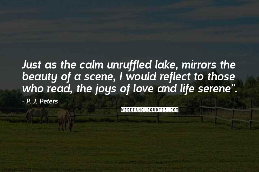 P. J. Peters Quotes: Just as the calm unruffled lake, mirrors the beauty of a scene, I would reflect to those who read, the joys of love and life serene".