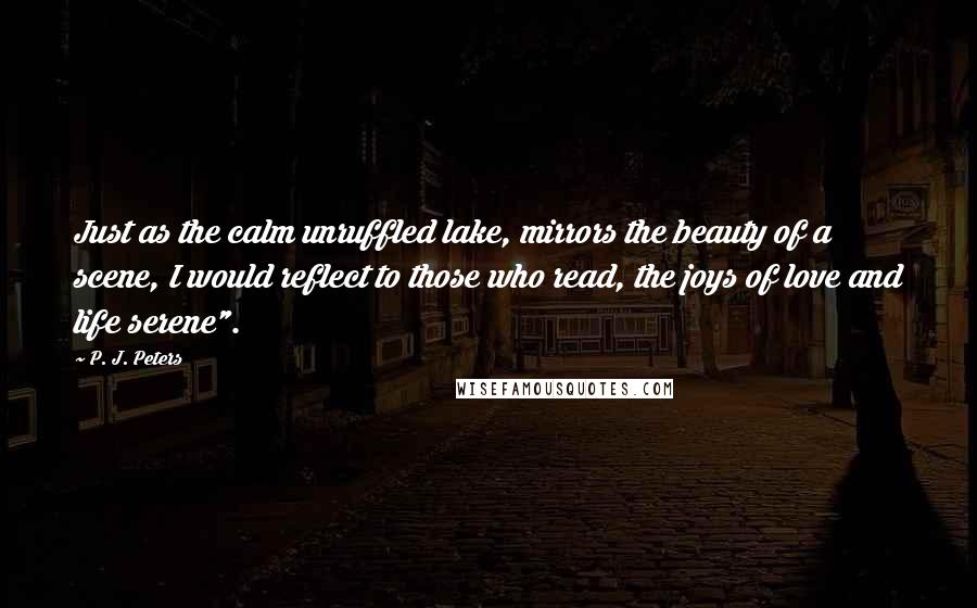 P. J. Peters Quotes: Just as the calm unruffled lake, mirrors the beauty of a scene, I would reflect to those who read, the joys of love and life serene".