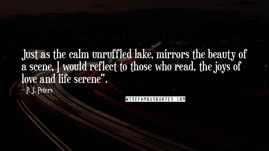 P. J. Peters Quotes: Just as the calm unruffled lake, mirrors the beauty of a scene, I would reflect to those who read, the joys of love and life serene".