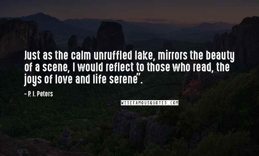 P. J. Peters Quotes: Just as the calm unruffled lake, mirrors the beauty of a scene, I would reflect to those who read, the joys of love and life serene".