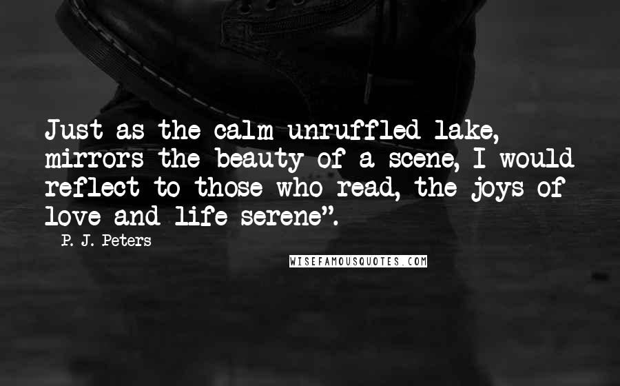 P. J. Peters Quotes: Just as the calm unruffled lake, mirrors the beauty of a scene, I would reflect to those who read, the joys of love and life serene".