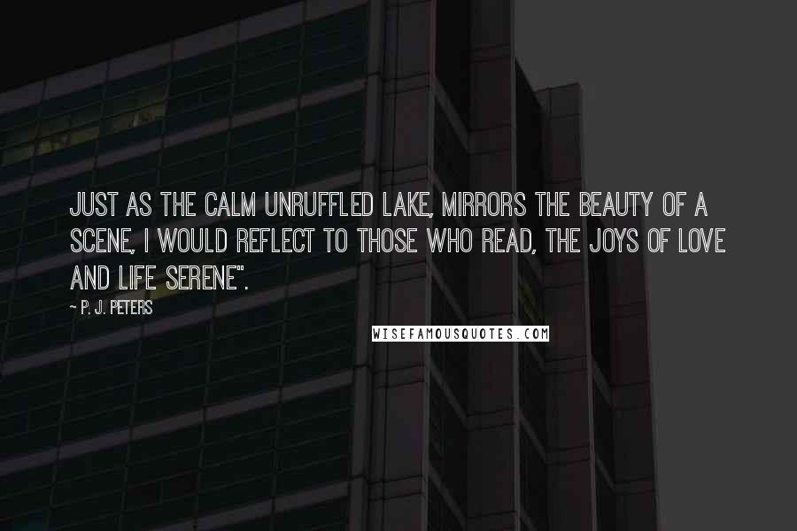 P. J. Peters Quotes: Just as the calm unruffled lake, mirrors the beauty of a scene, I would reflect to those who read, the joys of love and life serene".