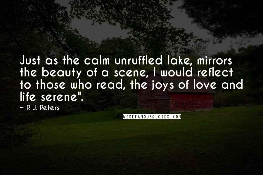 P. J. Peters Quotes: Just as the calm unruffled lake, mirrors the beauty of a scene, I would reflect to those who read, the joys of love and life serene".