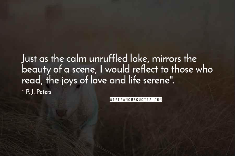 P. J. Peters Quotes: Just as the calm unruffled lake, mirrors the beauty of a scene, I would reflect to those who read, the joys of love and life serene".