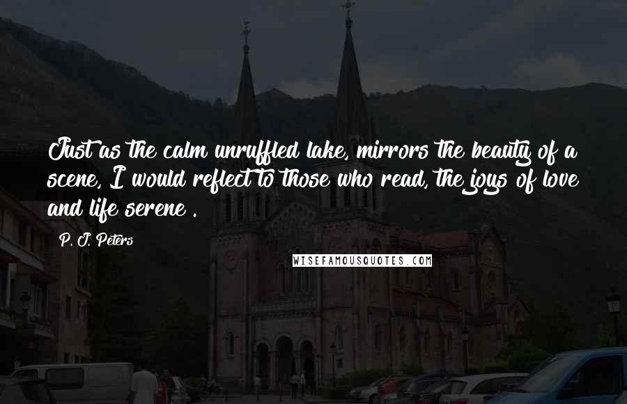 P. J. Peters Quotes: Just as the calm unruffled lake, mirrors the beauty of a scene, I would reflect to those who read, the joys of love and life serene".