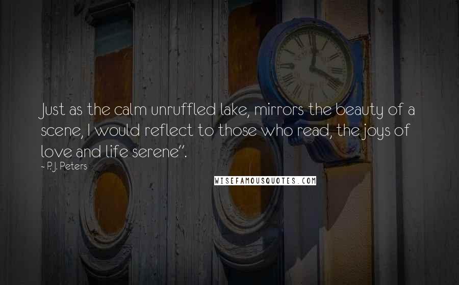 P. J. Peters Quotes: Just as the calm unruffled lake, mirrors the beauty of a scene, I would reflect to those who read, the joys of love and life serene".