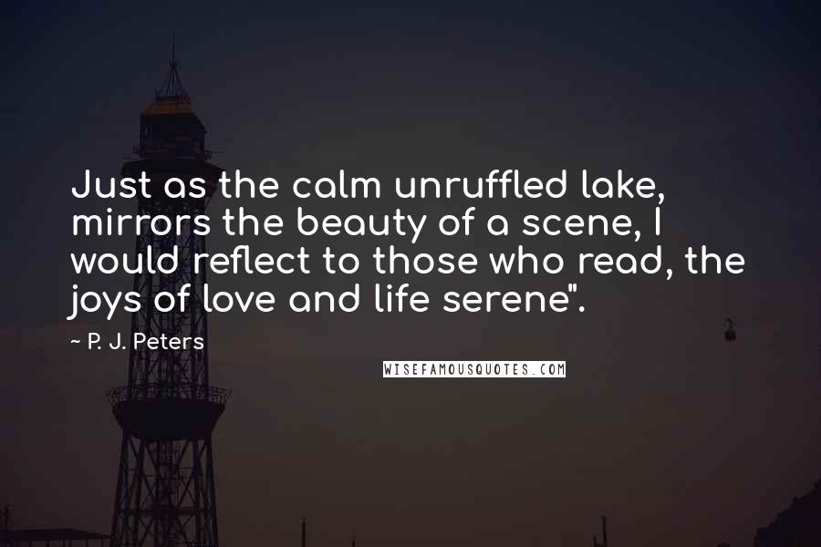 P. J. Peters Quotes: Just as the calm unruffled lake, mirrors the beauty of a scene, I would reflect to those who read, the joys of love and life serene".