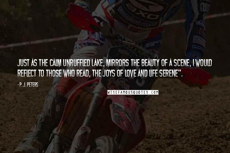 P. J. Peters Quotes: Just as the calm unruffled lake, mirrors the beauty of a scene, I would reflect to those who read, the joys of love and life serene".